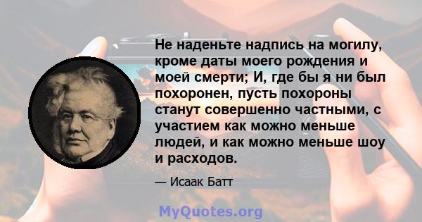 Не наденьте надпись на могилу, кроме даты моего рождения и моей смерти; И, где бы я ни был похоронен, пусть похороны станут совершенно частными, с участием как можно меньше людей, и как можно меньше шоу и расходов.