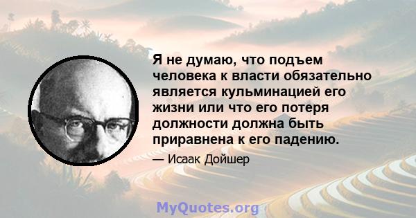 Я не думаю, что подъем человека к власти обязательно является кульминацией его жизни или что его потеря должности должна быть приравнена к его падению.