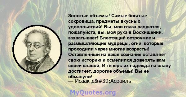 Золотые объемы! Самые богатые сокровища, предметы вкусных удовольствий! Вы, мои глаза радуются, пожалуйста, вы, моя рука в Восхищении, захватывает! Блестящий остроумие и размышляющие мудрецы, огни, которые проходили