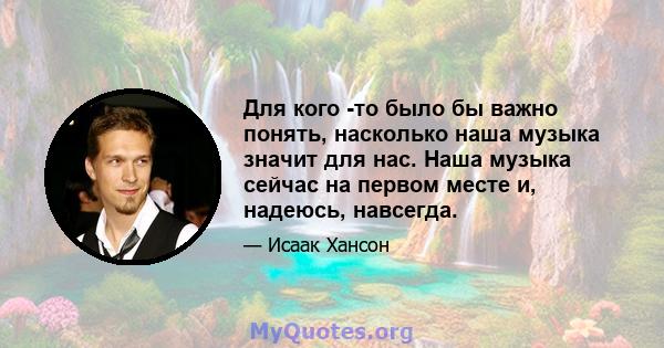 Для кого -то было бы важно понять, насколько наша музыка значит для нас. Наша музыка сейчас на первом месте и, надеюсь, навсегда.