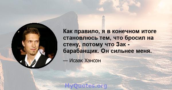 Как правило, я в конечном итоге становлюсь тем, что бросил на стену, потому что Зак - барабанщик. Он сильнее меня.