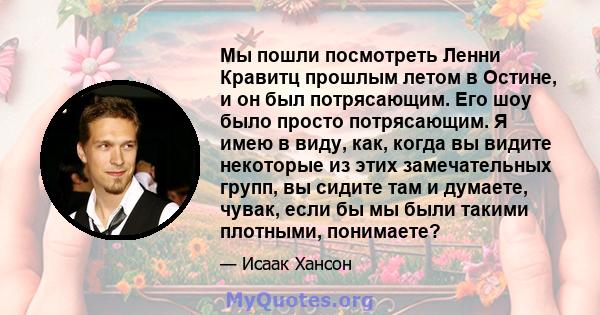 Мы пошли посмотреть Ленни Кравитц прошлым летом в Остине, и он был потрясающим. Его шоу было просто потрясающим. Я имею в виду, как, когда вы видите некоторые из этих замечательных групп, вы сидите там и думаете, чувак, 