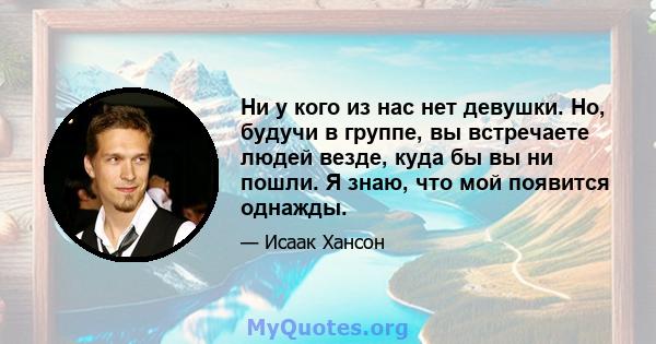 Ни у кого из нас нет девушки. Но, будучи в группе, вы встречаете людей везде, куда бы вы ни пошли. Я знаю, что мой появится однажды.