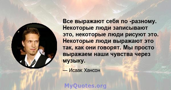 Все выражают себя по -разному. Некоторые люди записывают это, некоторые люди рисуют это. Некоторые люди выражают это так, как они говорят. Мы просто выражаем наши чувства через музыку.