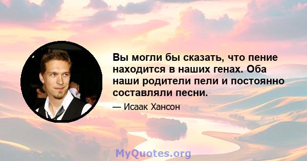 Вы могли бы сказать, что пение находится в наших генах. Оба наши родители пели и постоянно составляли песни.