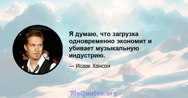 Я думаю, что загрузка одновременно экономит и убивает музыкальную индустрию.