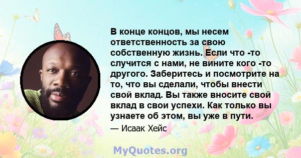 В конце концов, мы несем ответственность за свою собственную жизнь. Если что -то случится с нами, не вините кого -то другого. Заберитесь и посмотрите на то, что вы сделали, чтобы внести свой вклад. Вы также вносите свой 