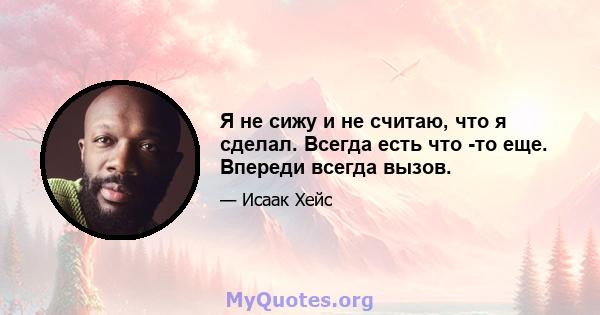 Я не сижу и не считаю, что я сделал. Всегда есть что -то еще. Впереди всегда вызов.