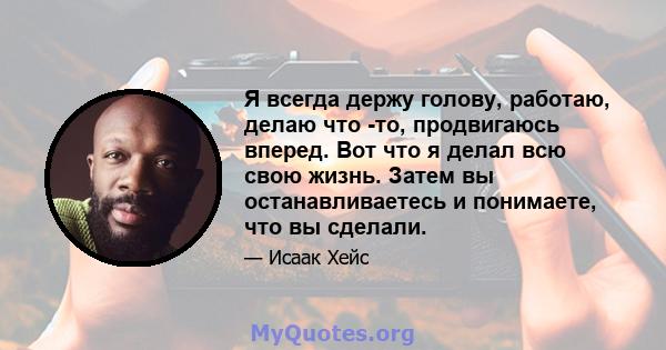 Я всегда держу голову, работаю, делаю что -то, продвигаюсь вперед. Вот что я делал всю свою жизнь. Затем вы останавливаетесь и понимаете, что вы сделали.