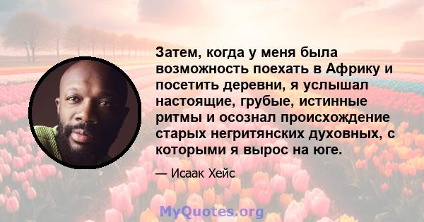 Затем, когда у меня была возможность поехать в Африку и посетить деревни, я услышал настоящие, грубые, истинные ритмы и осознал происхождение старых негритянских духовных, с которыми я вырос на юге.