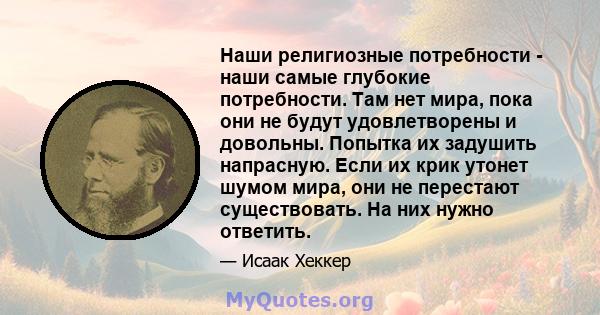 Наши религиозные потребности - наши самые глубокие потребности. Там нет мира, пока они не будут удовлетворены и довольны. Попытка их задушить напрасную. Если их крик утонет шумом мира, они не перестают существовать. На