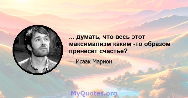 ... думать, что весь этот максимализм каким -то образом принесет счастье?