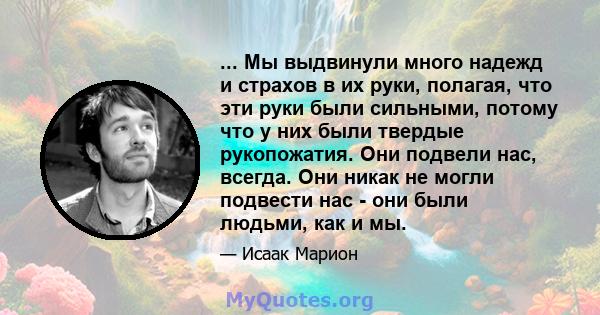 ... Мы выдвинули много надежд и страхов в их руки, полагая, что эти руки были сильными, потому что у них были твердые рукопожатия. Они подвели нас, всегда. Они никак не могли подвести нас - они были людьми, как и мы.