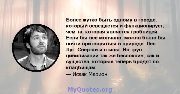 Более жутко быть одному в городе, который освещается и функционирует, чем та, которая является гробницей. Если бы все молчало, можно было бы почти притворяться в природе. Лес. Луг. Свертки и птицы. Но труп цивилизации