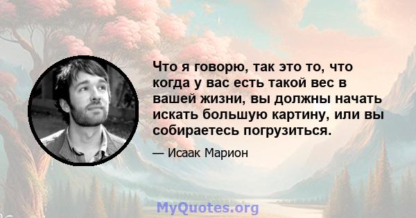 Что я говорю, так это то, что когда у вас есть такой вес в вашей жизни, вы должны начать искать большую картину, или вы собираетесь погрузиться.