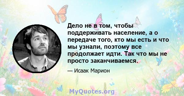 Дело не в том, чтобы поддерживать население, а о передаче того, кто мы есть и что мы узнали, поэтому все продолжает идти. Так что мы не просто заканчиваемся.