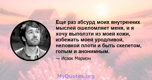 Еще раз абсурд моих внутренних мыслей ошеломляет меня, и я хочу выползти из моей кожи, избежать моей уродливой, неловкой плоти и быть скелетом, голым и анонимным.