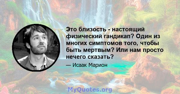 Это близость - настоящий физический гандикап? Один из многих симптомов того, чтобы быть мертвым? Или нам просто нечего сказать?