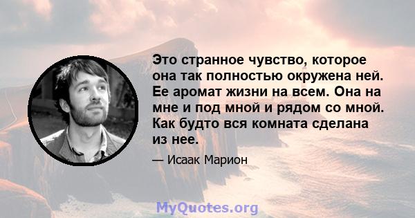 Это странное чувство, которое она так полностью окружена ней. Ее аромат жизни на всем. Она на мне и под мной и рядом со мной. Как будто вся комната сделана из нее.