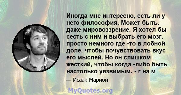 Иногда мне интересно, есть ли у него философия. Может быть, даже мировоззрение. Я хотел бы сесть с ним и выбрать его мозг, просто немного где -то в лобной доле, чтобы почувствовать вкус его мыслей. Но он слишком