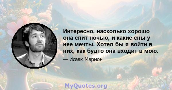 Интересно, насколько хорошо она спит ночью, и какие сны у нее мечты. Хотел бы я войти в них, как будто она входит в мою.