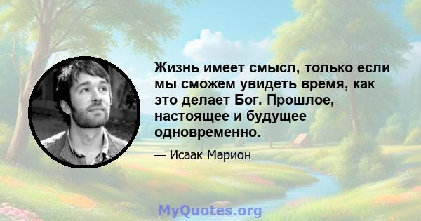 Жизнь имеет смысл, только если мы сможем увидеть время, как это делает Бог. Прошлое, настоящее и будущее одновременно.