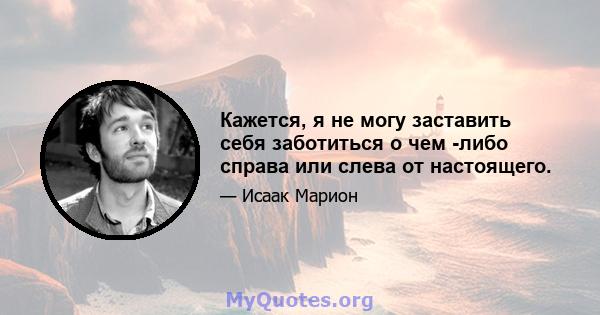 Кажется, я не могу заставить себя заботиться о чем -либо справа или слева от настоящего.