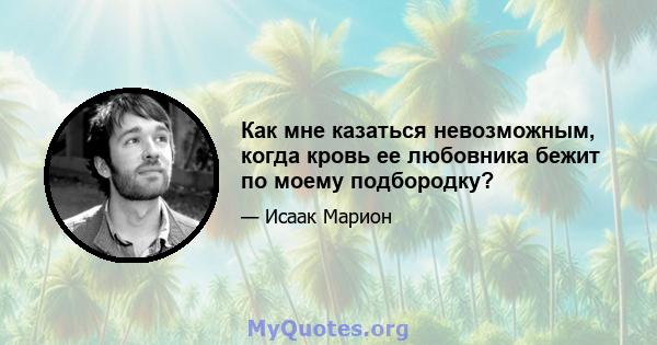 Как мне казаться невозможным, когда кровь ее любовника бежит по моему подбородку?