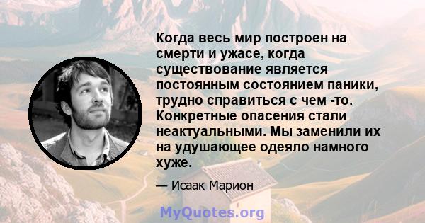 Когда весь мир построен на смерти и ужасе, когда существование является постоянным состоянием паники, трудно справиться с чем -то. Конкретные опасения стали неактуальными. Мы заменили их на удушающее одеяло намного хуже.