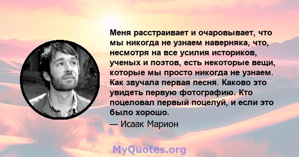 Меня расстраивает и очаровывает, что мы никогда не узнаем наверняка, что, несмотря на все усилия историков, ученых и поэтов, есть некоторые вещи, которые мы просто никогда не узнаем. Как звучала первая песня. Каково это 