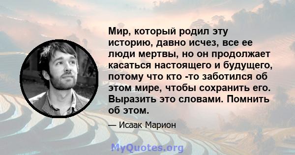 Мир, который родил эту историю, давно исчез, все ее люди мертвы, но он продолжает касаться настоящего и будущего, потому что кто -то заботился об этом мире, чтобы сохранить его. Выразить это словами. Помнить об этом.