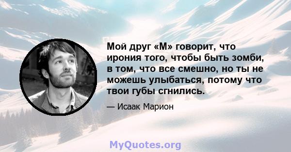 Мой друг «М» говорит, что ирония того, чтобы быть зомби, в том, что все смешно, но ты не можешь улыбаться, потому что твои губы сгнились.