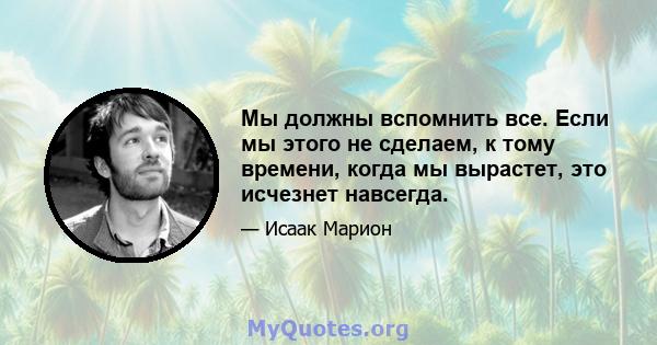 Мы должны вспомнить все. Если мы этого не сделаем, к тому времени, когда мы вырастет, это исчезнет навсегда.