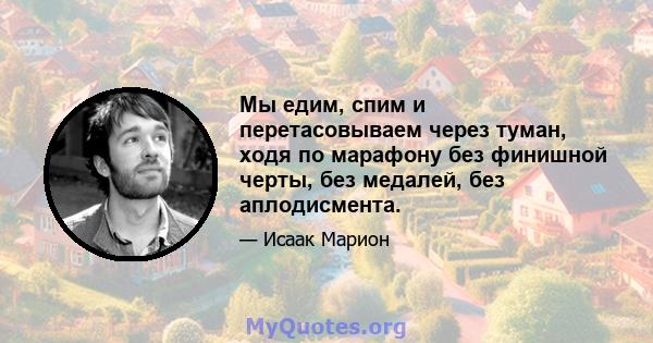 Мы едим, спим и перетасовываем через туман, ходя по марафону без финишной черты, без медалей, без аплодисмента.