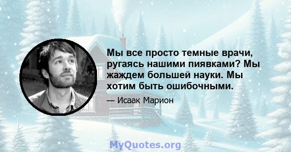 Мы все просто темные врачи, ругаясь нашими пиявками? Мы жаждем большей науки. Мы хотим быть ошибочными.