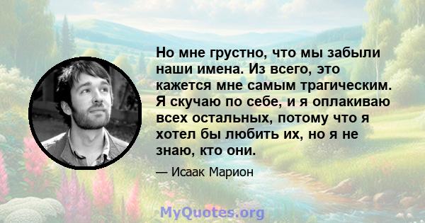 Но мне грустно, что мы забыли наши имена. Из всего, это кажется мне самым трагическим. Я скучаю по себе, и я оплакиваю всех остальных, потому что я хотел бы любить их, но я не знаю, кто они.