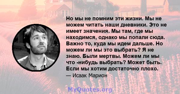 Но мы не помним эти жизни. Мы не можем читать наши дневники. Это не имеет значения. Мы там, где мы находимся, однако мы попали сюда. Важно то, куда мы идем дальше. Но можем ли мы это выбрать? Я не знаю. Были мертвы.