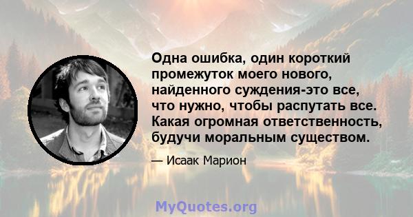 Одна ошибка, один короткий промежуток моего нового, найденного суждения-это все, что нужно, чтобы распутать все. Какая огромная ответственность, будучи моральным существом.