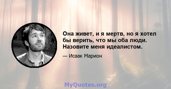 Она живет, и я мертв, но я хотел бы верить, что мы оба люди. Назовите меня идеалистом.