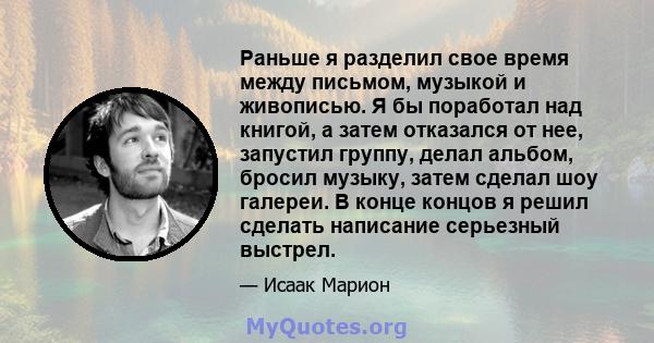 Раньше я разделил свое время между письмом, музыкой и живописью. Я бы поработал над книгой, а затем отказался от нее, запустил группу, делал альбом, бросил музыку, затем сделал шоу галереи. В конце концов я решил