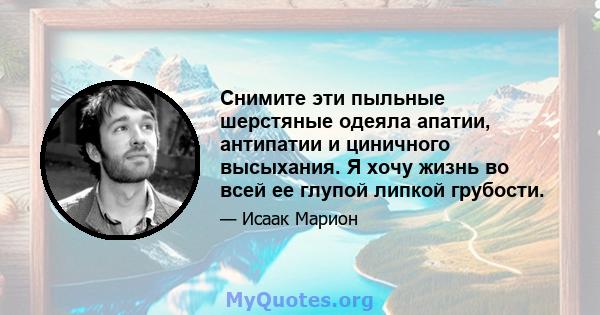 Снимите эти пыльные шерстяные одеяла апатии, антипатии и циничного высыхания. Я хочу жизнь во всей ее глупой липкой грубости.