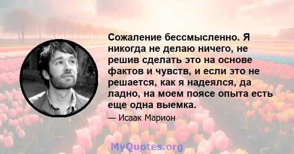 Сожаление бессмысленно. Я никогда не делаю ничего, не решив сделать это на основе фактов и чувств, и если это не решается, как я надеялся, да ладно, на моем поясе опыта есть еще одна выемка.