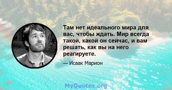 Там нет идеального мира для вас, чтобы ждать. Мир всегда такой, какой он сейчас, и вам решать, как вы на него реагируете.