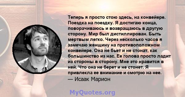 Теперь я просто стою здесь, на конвейере. Поездка на поездку. Я достигаю конца, поворачиваюсь и возвращаюсь в другую сторону. Мир был дистиллирован. Быть мертвым легко. Через несколько часов я замечаю женщину на