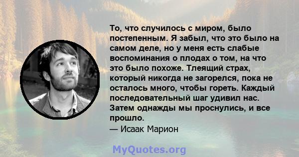 То, что случилось с миром, было постепенным. Я забыл, что это было на самом деле, но у меня есть слабые воспоминания о плодах о том, на что это было похоже. Тлеящий страх, который никогда не загорелся, пока не осталось