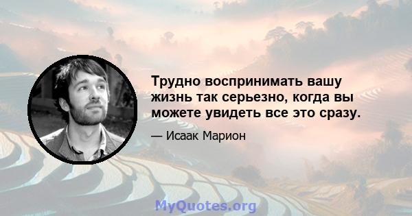 Трудно воспринимать вашу жизнь так серьезно, когда вы можете увидеть все это сразу.