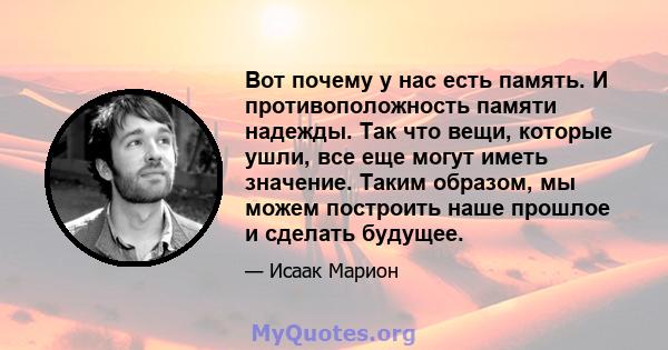 Вот почему у нас есть память. И противоположность памяти надежды. Так что вещи, которые ушли, все еще могут иметь значение. Таким образом, мы можем построить наше прошлое и сделать будущее.