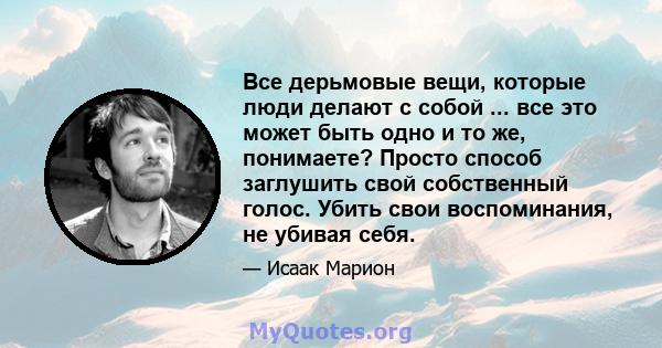 Все дерьмовые вещи, которые люди делают с собой ... все это может быть одно и то же, понимаете? Просто способ заглушить свой собственный голос. Убить свои воспоминания, не убивая себя.