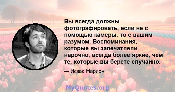 Вы всегда должны фотографировать, если не с помощью камеры, то с вашим разумом. Воспоминания, которые вы запечатлели нарочно, всегда более яркие, чем те, которые вы берете случайно.