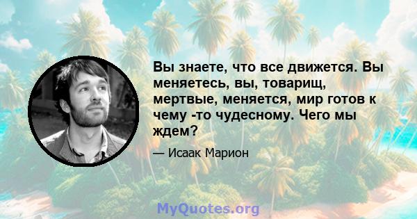 Вы знаете, что все движется. Вы меняетесь, вы, товарищ, мертвые, меняется, мир готов к чему -то чудесному. Чего мы ждем?